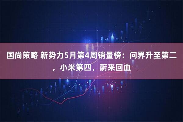 国尚策略 新势力5月第4周销量榜：问界升至第二，小米第四，蔚来回血