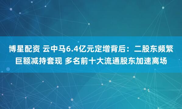 博星配资 云中马6.4亿元定增背后：二股东频繁巨额减持套现 多名前十大流通股东加速离场
