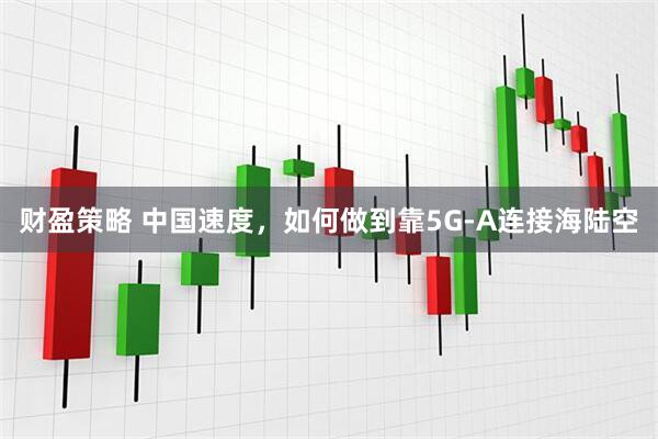 财盈策略 中国速度，如何做到靠5G-A连接海陆空