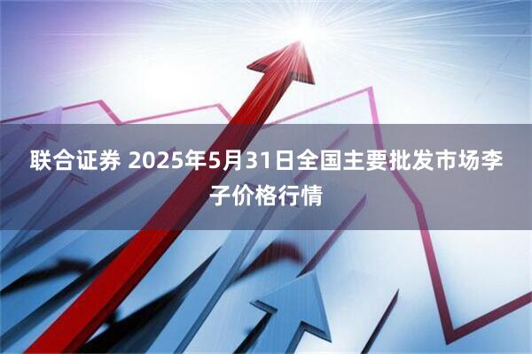 联合证券 2025年5月31日全国主要批发市场李子价格行情