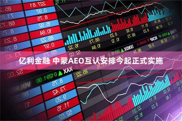 亿利金融 中蒙AEO互认安排今起正式实施