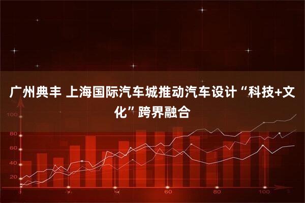 广州典丰 上海国际汽车城推动汽车设计“科技+文化”跨界融合