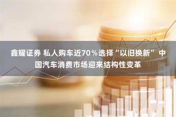 鑫耀证券 私人购车近70％选择“以旧换新” 中国汽车消费市场迎来结构性变革