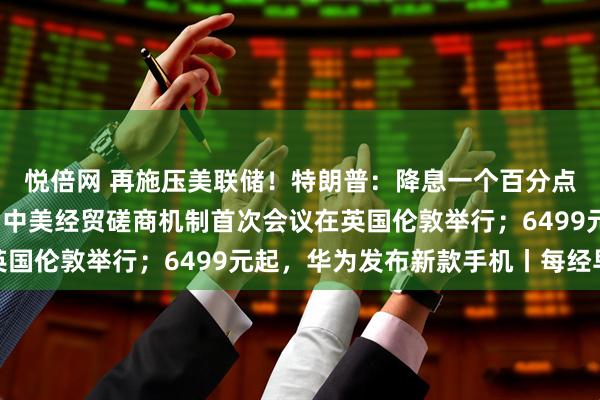 悦倍网 再施压美联储！特朗普：降息一个百分点；国际油价大涨5%；中美经贸磋商机制首次会议在英国伦敦举行；6499元起，华为发布新款手机丨每经早参