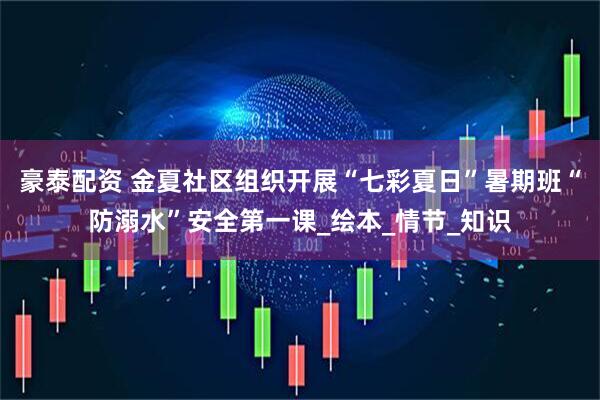 豪泰配资 金夏社区组织开展“七彩夏日”暑期班“防溺水”安全第一课_绘本_情节_知识