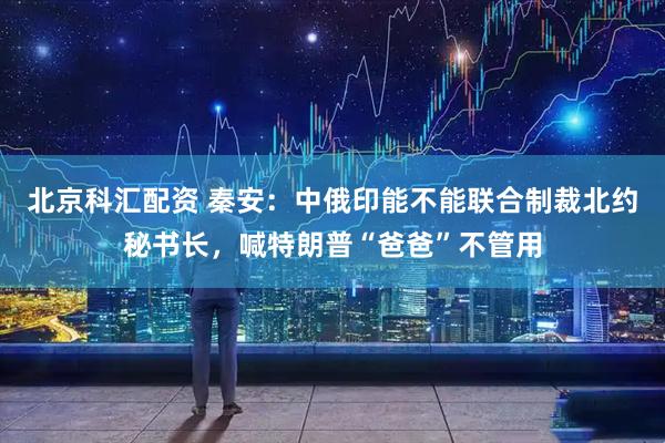 北京科汇配资 秦安：中俄印能不能联合制裁北约秘书长，喊特朗普“爸爸”不管用