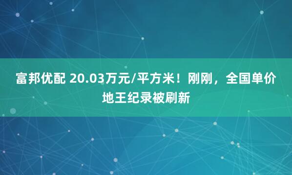 富邦优配 20.03万元/平方米！刚刚，全国单价地王纪录被刷新