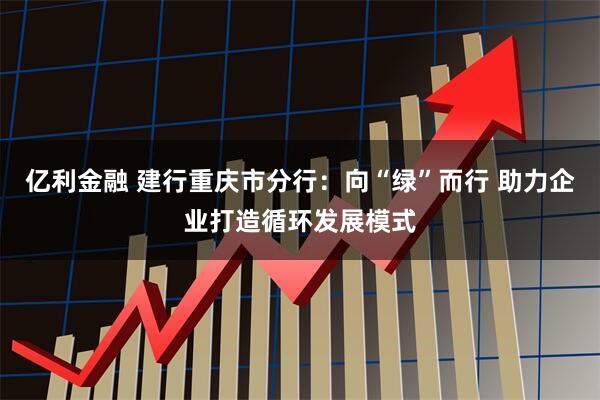 亿利金融 建行重庆市分行：向“绿”而行 助力企业打造循环发展模式