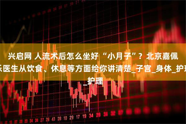 兴启网 人流术后怎么坐好 “小月子”？北京嘉佩乐医生从饮食、休息等方面给你讲清楚_子宫_身体_护理