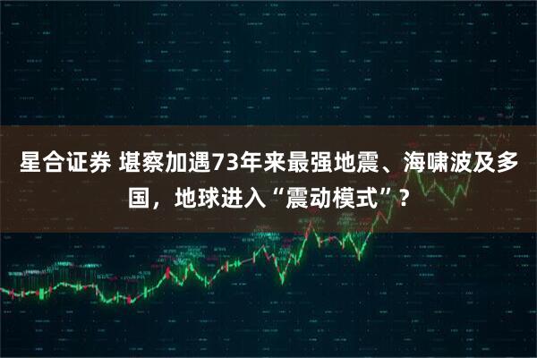 星合证券 堪察加遇73年来最强地震、海啸波及多国，地球进入“震动模式”？