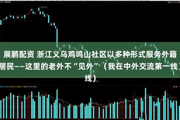 展鹏配资 浙江义乌鸡鸣山社区以多种形式服务外籍居民——这里的老外不“见外”（我在中外交流第一线）