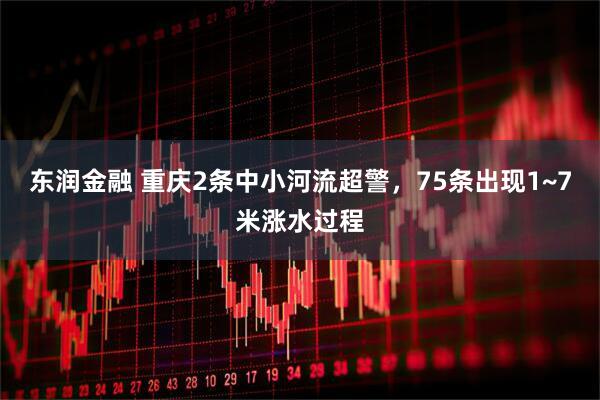 东润金融 重庆2条中小河流超警，75条出现1~7米涨水过程