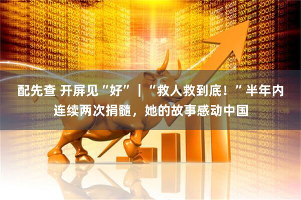配先查 开屏见“好”｜“救人救到底！”半年内连续两次捐髓，她的故事感动中国