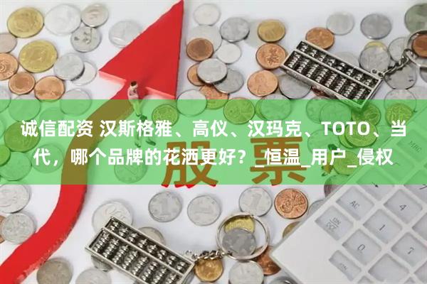 诚信配资 汉斯格雅、高仪、汉玛克、TOTO、当代，哪个品牌的花洒更好？_恒温_用户_侵权