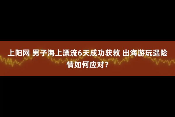 上阳网 男子海上漂流6天成功获救 出海游玩遇险情如何应对？