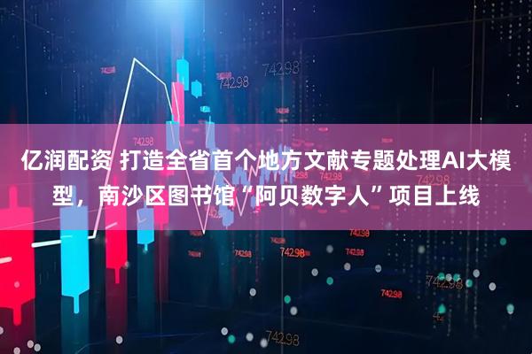 亿润配资 打造全省首个地方文献专题处理AI大模型，南沙区图书馆“阿贝数字人”项目上线