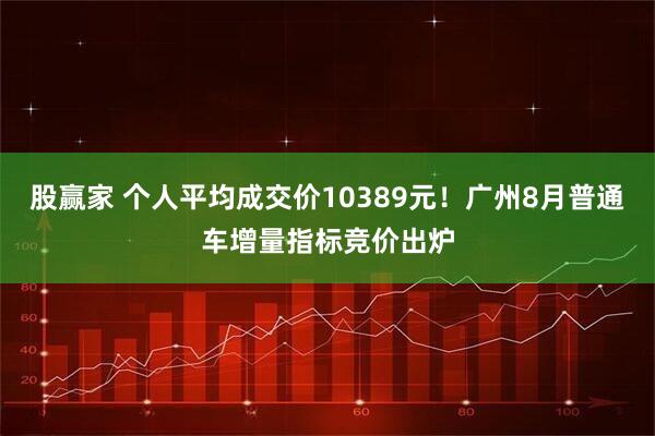 股赢家 个人平均成交价10389元！广州8月普通车增量指标竞价出炉