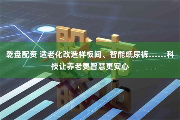 乾盘配资 适老化改造样板间、智能纸尿裤……科技让养老更智慧更安心