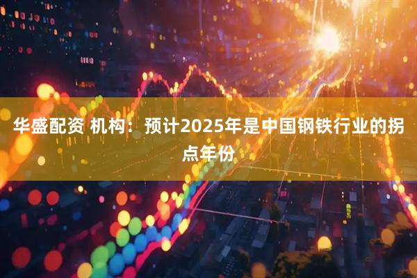 华盛配资 机构：预计2025年是中国钢铁行业的拐点年份