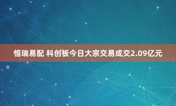 恒瑞易配 科创板今日大宗交易成交2.09亿元