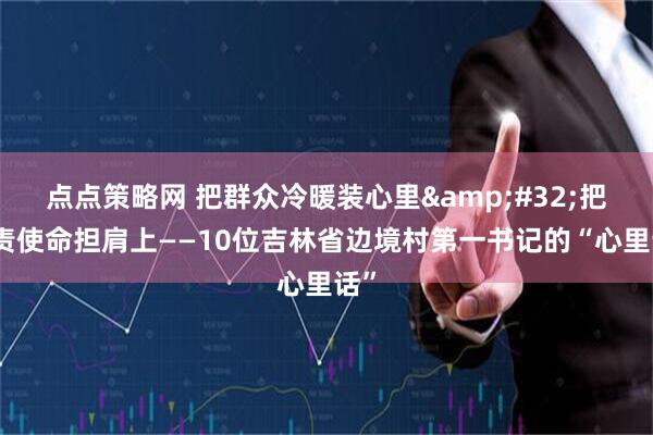 点点策略网 把群众冷暖装心里 把职责使命担肩上——10位吉林省边境村第一书记的“心里话”