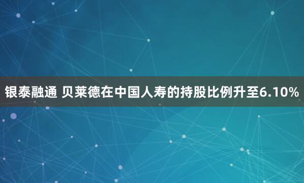 银泰融通 贝莱德在中国人寿的持股比例升至6.10%
