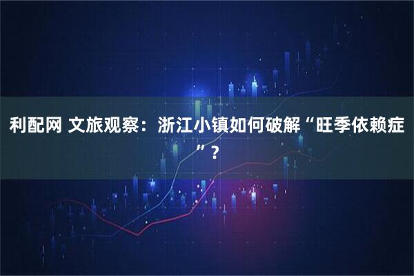 利配网 文旅观察：浙江小镇如何破解“旺季依赖症”？