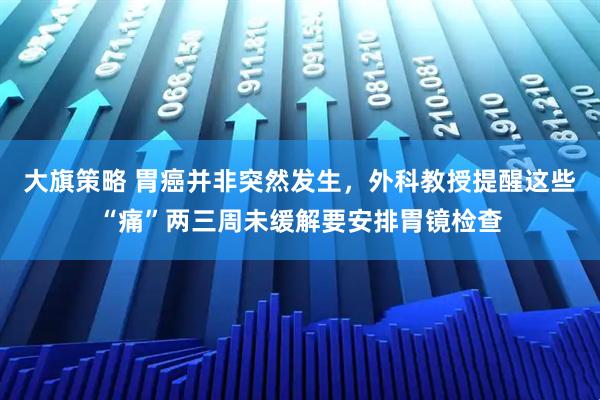 大旗策略 胃癌并非突然发生，外科教授提醒这些“痛”两三周未缓解要安排胃镜检查