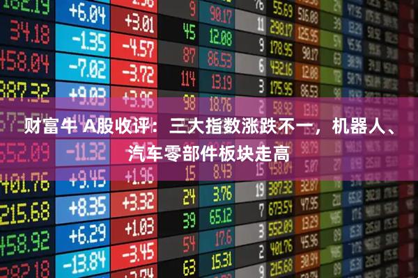 财富牛 A股收评：三大指数涨跌不一，机器人、汽车零部件板块走高