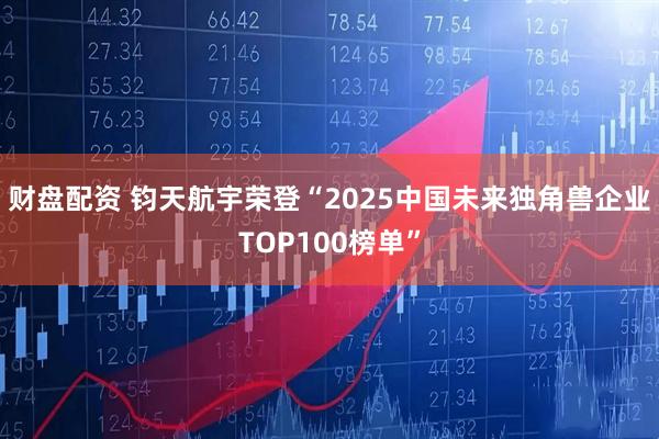 财盘配资 钧天航宇荣登“2025中国未来独角兽企业TOP100榜单”